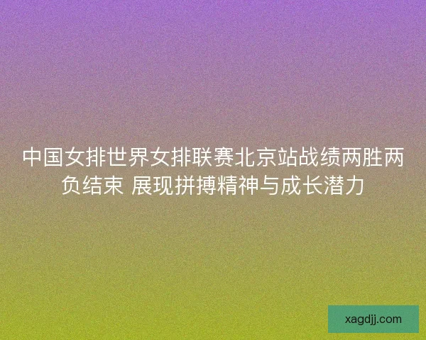 中国女排世界女排联赛北京站战绩两胜两负结束 展现拼搏精神与成长潜力