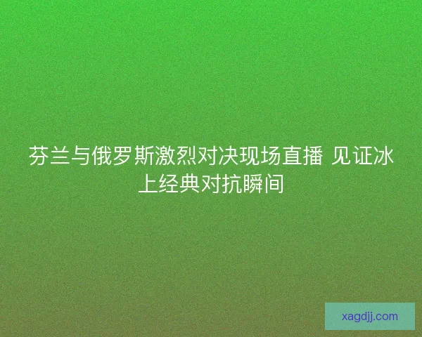 芬兰与俄罗斯激烈对决现场直播 见证冰上经典对抗瞬间