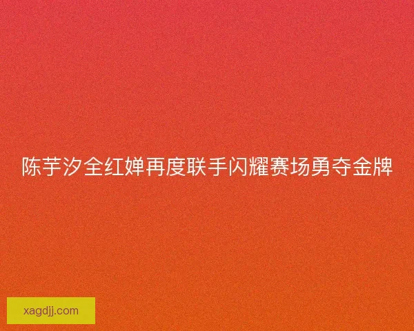 陈芋汐全红婵再度联手闪耀赛场勇夺金牌